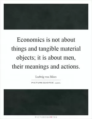 Economics is not about things and tangible material objects; it is about men, their meanings and actions Picture Quote #1