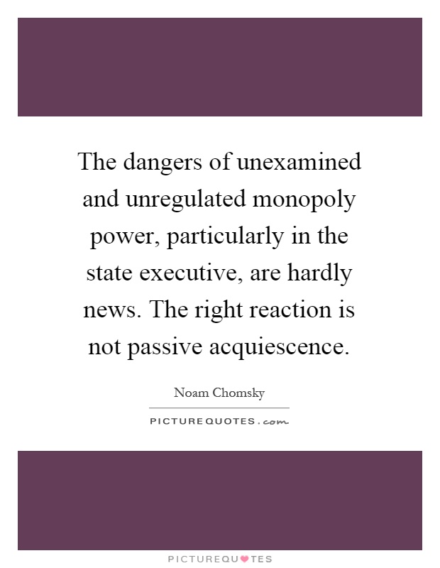 The dangers of unexamined and unregulated monopoly power, particularly in the state executive, are hardly news. The right reaction is not passive acquiescence Picture Quote #1