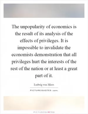 The unpopularity of economics is the result of its analysis of the effects of privileges. It is impossible to invalidate the economists demonstration that all privileges hurt the interests of the rest of the nation or at least a great part of it Picture Quote #1