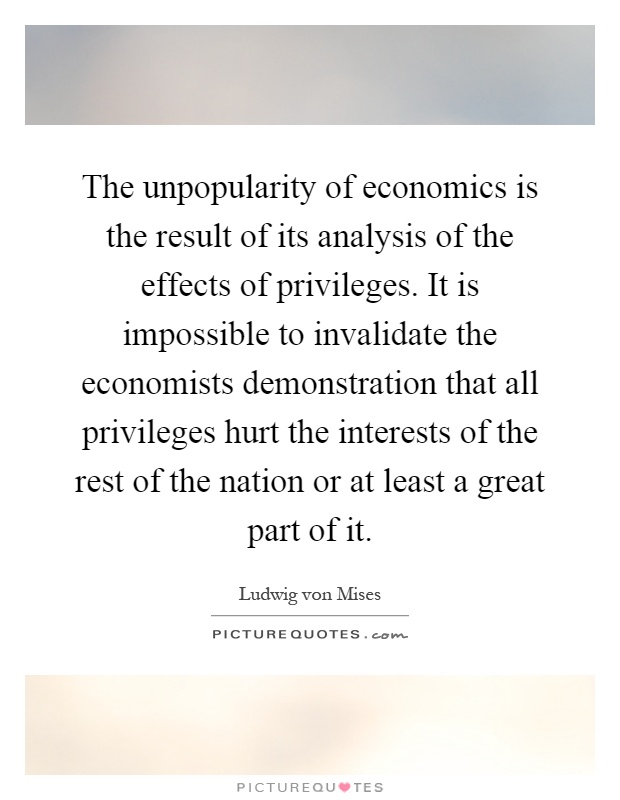 The unpopularity of economics is the result of its analysis of the effects of privileges. It is impossible to invalidate the economists demonstration that all privileges hurt the interests of the rest of the nation or at least a great part of it Picture Quote #1