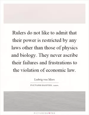 Rulers do not like to admit that their power is restricted by any laws other than those of physics and biology. They never ascribe their failures and frustrations to the violation of economic law Picture Quote #1