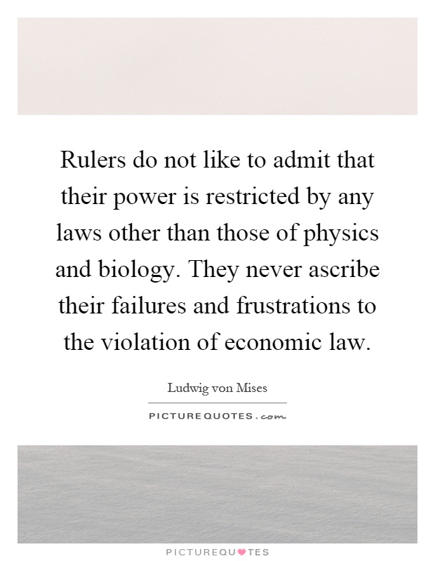 Rulers do not like to admit that their power is restricted by any laws other than those of physics and biology. They never ascribe their failures and frustrations to the violation of economic law Picture Quote #1