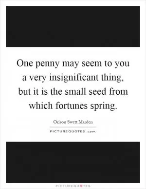 One penny may seem to you a very insignificant thing, but it is the small seed from which fortunes spring Picture Quote #1