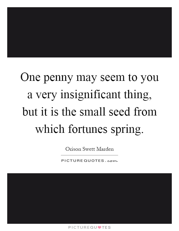 One penny may seem to you a very insignificant thing, but it is the small seed from which fortunes spring Picture Quote #1