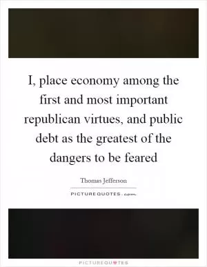 I, place economy among the first and most important republican virtues, and public debt as the greatest of the dangers to be feared Picture Quote #1