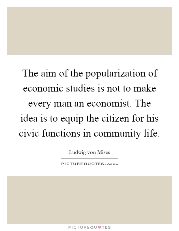The aim of the popularization of economic studies is not to make every man an economist. The idea is to equip the citizen for his civic functions in community life Picture Quote #1
