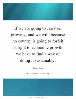 If we are going to carry on growing, and we will, because no country is going to forfeit its right to economic growth, we have to find a way of doing it sustainably Picture Quote #1