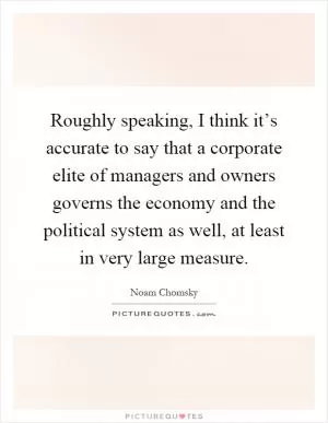 Roughly speaking, I think it’s accurate to say that a corporate elite of managers and owners governs the economy and the political system as well, at least in very large measure Picture Quote #1