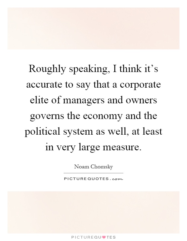 Roughly speaking, I think it's accurate to say that a corporate elite of managers and owners governs the economy and the political system as well, at least in very large measure Picture Quote #1