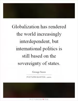 Globalization has rendered the world increasingly interdependent, but international politics is still based on the sovereignty of states Picture Quote #1