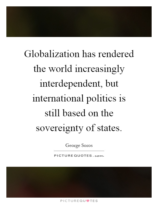 Globalization has rendered the world increasingly interdependent, but international politics is still based on the sovereignty of states Picture Quote #1