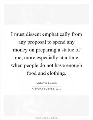 I must dissent emphatically from any proposal to spend any money on preparing a statue of me, more especially at a time when people do not have enough food and clothing Picture Quote #1