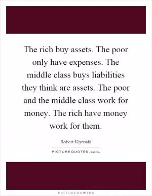 The rich buy assets. The poor only have expenses. The middle class buys liabilities they think are assets. The poor and the middle class work for money. The rich have money work for them Picture Quote #1