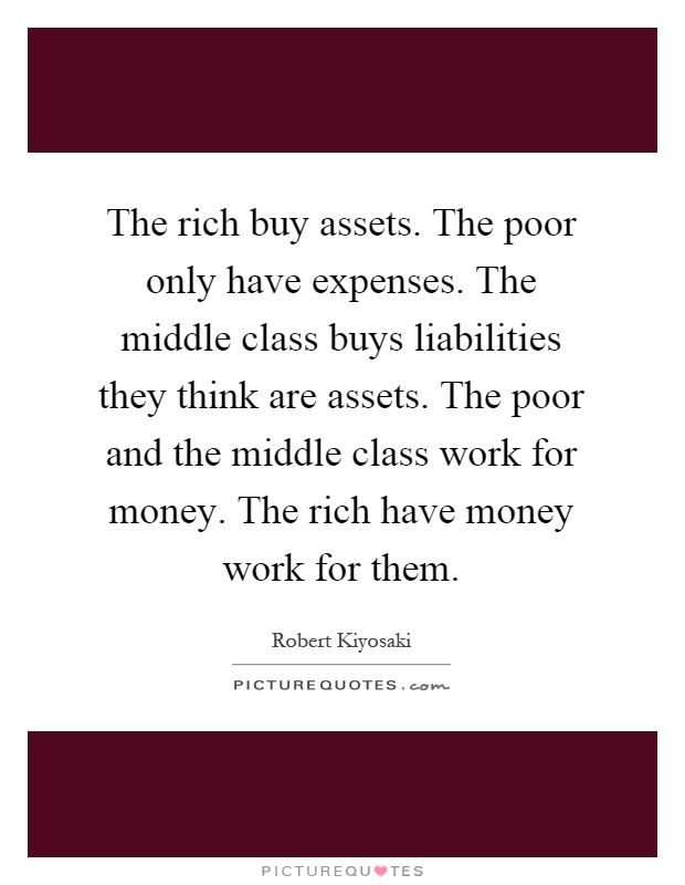 The rich buy assets. The poor only have expenses. The middle class buys liabilities they think are assets. The poor and the middle class work for money. The rich have money work for them Picture Quote #1