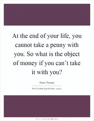 At the end of your life, you cannot take a penny with you. So what is the object of money if you can’t take it with you? Picture Quote #1