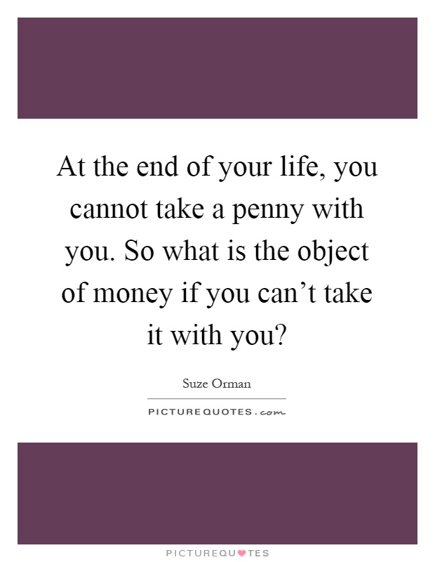 At the end of your life, you cannot take a penny with you. So what is the object of money if you can't take it with you? Picture Quote #1