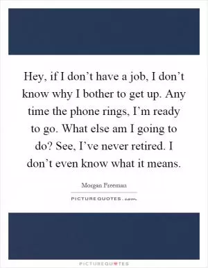 Hey, if I don’t have a job, I don’t know why I bother to get up. Any time the phone rings, I’m ready to go. What else am I going to do? See, I’ve never retired. I don’t even know what it means Picture Quote #1