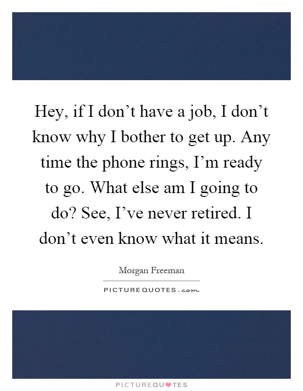 Hey, if I don't have a job, I don't know why I bother to get up. Any time the phone rings, I'm ready to go. What else am I going to do? See, I've never retired. I don't even know what it means Picture Quote #1