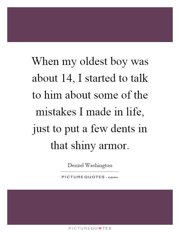 When my oldest boy was about 14, I started to talk to him about some of the mistakes I made in life, just to put a few dents in that shiny armor Picture Quote #1