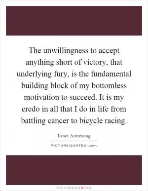 The unwillingness to accept anything short of victory, that underlying fury, is the fundamental building block of my bottomless motivation to succeed. It is my credo in all that I do in life from battling cancer to bicycle racing Picture Quote #1