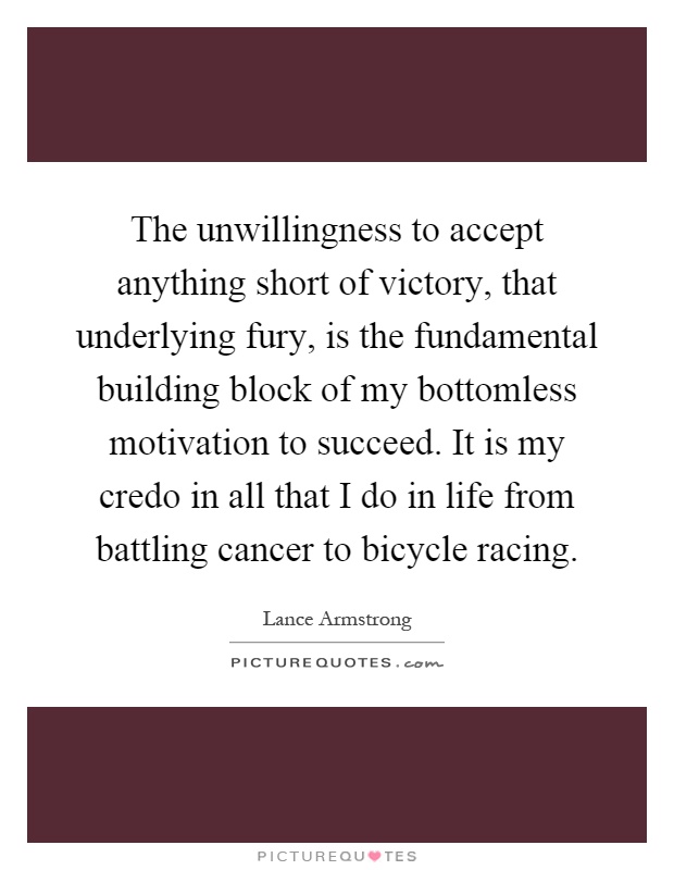 The unwillingness to accept anything short of victory, that underlying fury, is the fundamental building block of my bottomless motivation to succeed. It is my credo in all that I do in life from battling cancer to bicycle racing Picture Quote #1