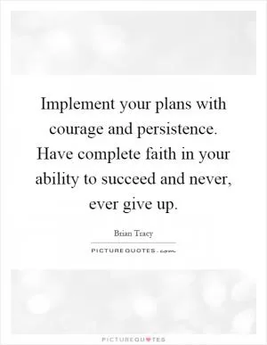 Implement your plans with courage and persistence. Have complete faith in your ability to succeed and never, ever give up Picture Quote #1
