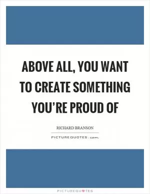 Above all, you want to create something you’re proud of Picture Quote #1