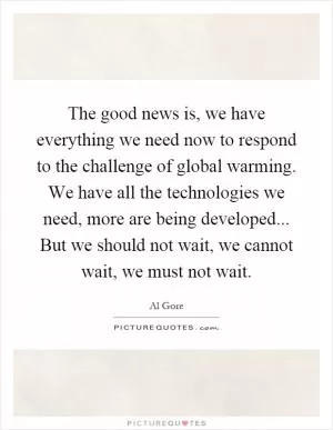 The good news is, we have everything we need now to respond to the challenge of global warming. We have all the technologies we need, more are being developed... But we should not wait, we cannot wait, we must not wait Picture Quote #1