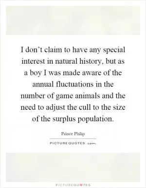 I don’t claim to have any special interest in natural history, but as a boy I was made aware of the annual fluctuations in the number of game animals and the need to adjust the cull to the size of the surplus population Picture Quote #1