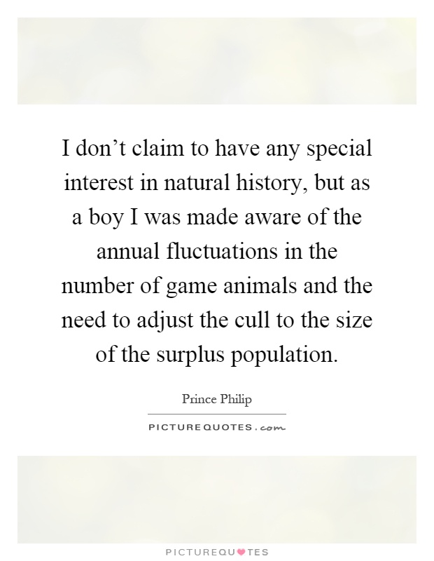 I don't claim to have any special interest in natural history, but as a boy I was made aware of the annual fluctuations in the number of game animals and the need to adjust the cull to the size of the surplus population Picture Quote #1