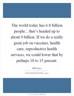 The world today has 6.8 billion people... that’s headed up to about 9 billion. If we do a really great job on vaccines, health care, reproductive health services, we could lower that by perhaps 10 to 15 percent Picture Quote #1
