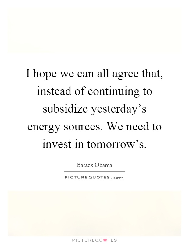 I hope we can all agree that, instead of continuing to subsidize yesterday's energy sources. We need to invest in tomorrow's Picture Quote #1