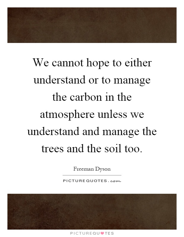 We cannot hope to either understand or to manage the carbon in the atmosphere unless we understand and manage the trees and the soil too Picture Quote #1