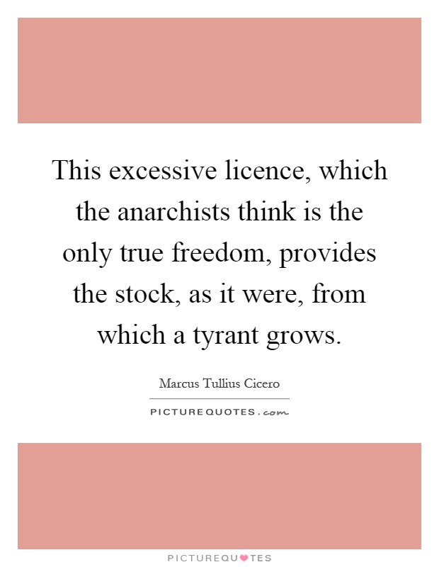 This excessive licence, which the anarchists think is the only true freedom, provides the stock, as it were, from which a tyrant grows Picture Quote #1