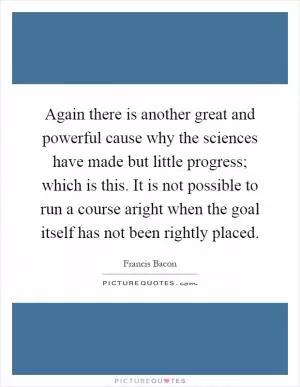 Again there is another great and powerful cause why the sciences have made but little progress; which is this. It is not possible to run a course aright when the goal itself has not been rightly placed Picture Quote #1