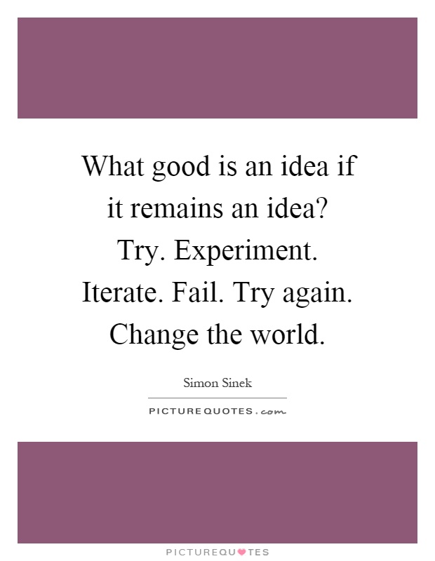 What good is an idea if it remains an idea? Try. Experiment. Iterate. Fail. Try again. Change the world Picture Quote #1