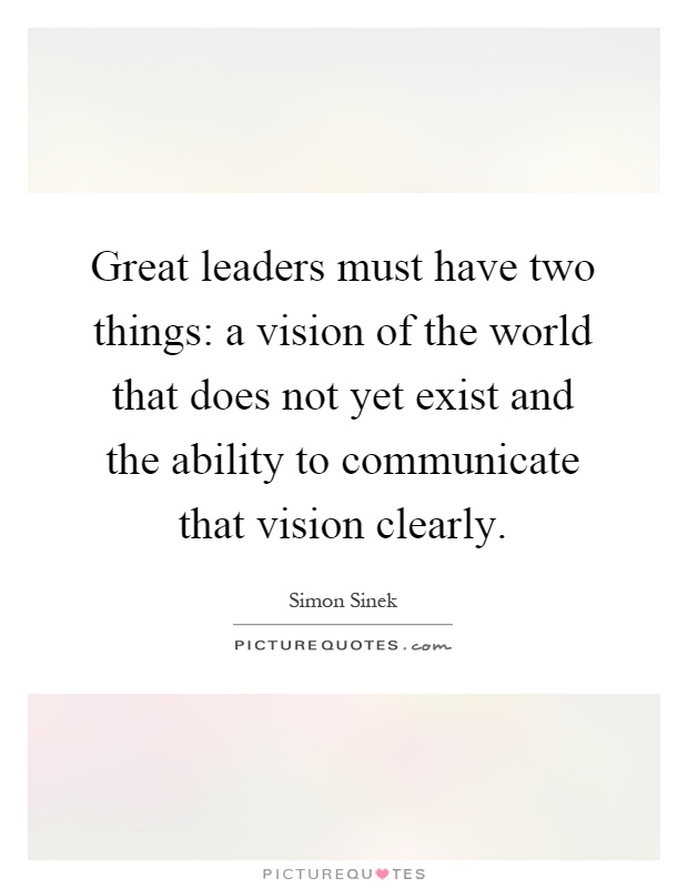 Great leaders must have two things: a vision of the world that does not yet exist and the ability to communicate that vision clearly Picture Quote #1