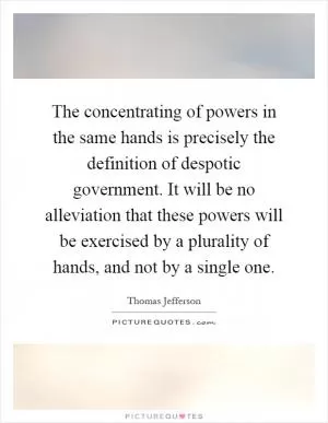 The concentrating of powers in the same hands is precisely the definition of despotic government. It will be no alleviation that these powers will be exercised by a plurality of hands, and not by a single one Picture Quote #1