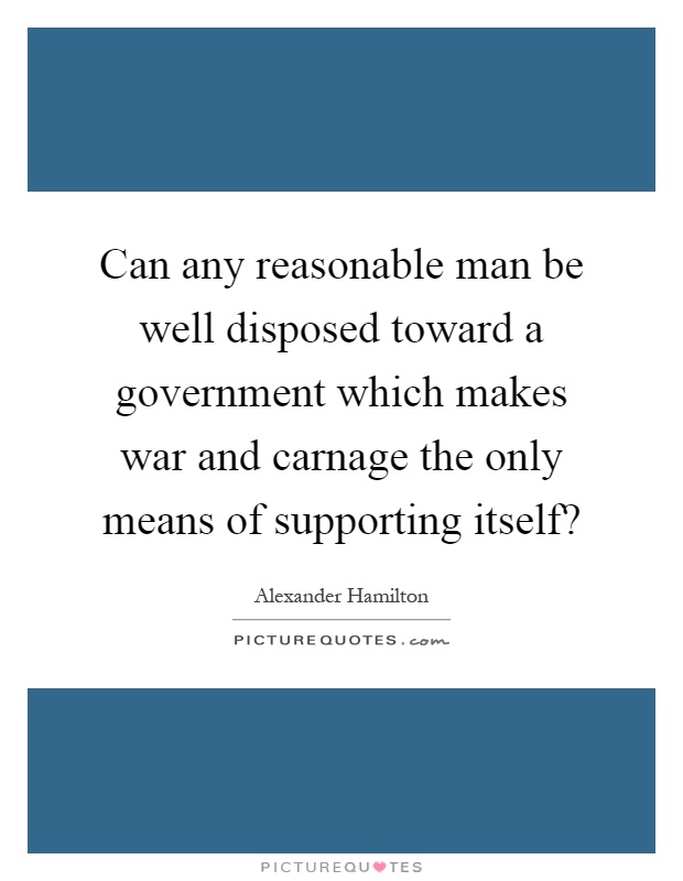 Can any reasonable man be well disposed toward a government which makes war and carnage the only means of supporting itself? Picture Quote #1