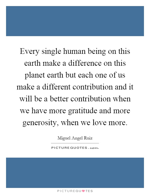 Every single human being on this earth make a difference on this planet earth but each one of us make a different contribution and it will be a better contribution when we have more gratitude and more generosity, when we love more Picture Quote #1