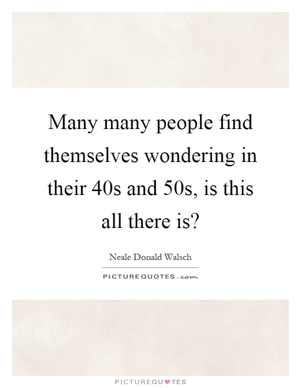 Many many people find themselves wondering in their 40s and 50s, is this all there is? Picture Quote #1