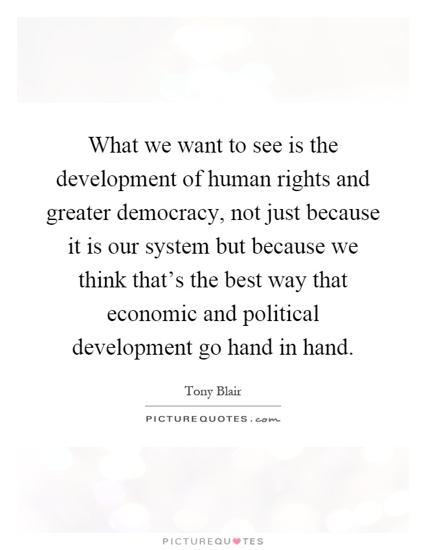 What we want to see is the development of human rights and greater democracy, not just because it is our system but because we think that's the best way that economic and political development go hand in hand Picture Quote #1