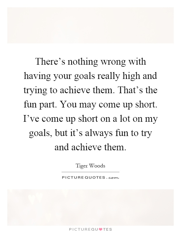 There's nothing wrong with having your goals really high and trying to achieve them. That's the fun part. You may come up short. I've come up short on a lot on my goals, but it's always fun to try and achieve them Picture Quote #1