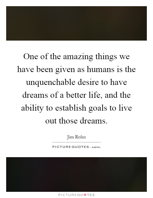 One of the amazing things we have been given as humans is the unquenchable desire to have dreams of a better life, and the ability to establish goals to live out those dreams Picture Quote #1