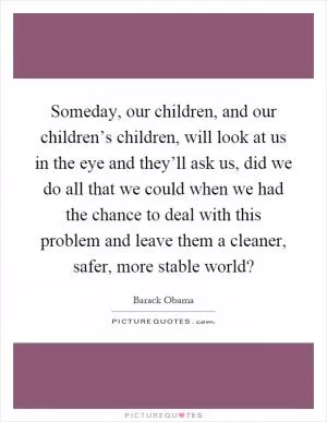 Someday, our children, and our children’s children, will look at us in the eye and they’ll ask us, did we do all that we could when we had the chance to deal with this problem and leave them a cleaner, safer, more stable world? Picture Quote #1
