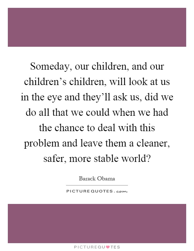 Someday, our children, and our children's children, will look at us in the eye and they'll ask us, did we do all that we could when we had the chance to deal with this problem and leave them a cleaner, safer, more stable world? Picture Quote #1