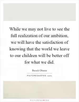 While we may not live to see the full realization of our ambition, we will have the satisfaction of knowing that the world we leave to our children will be better off for what we did Picture Quote #1