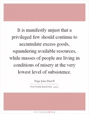 It is manifestly unjust that a privileged few should continue to accumulate excess goods, squandering available resources, while masses of people are living in conditions of misery at the very lowest level of subsistence Picture Quote #1