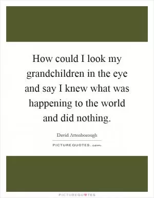 How could I look my grandchildren in the eye and say I knew what was happening to the world and did nothing Picture Quote #1
