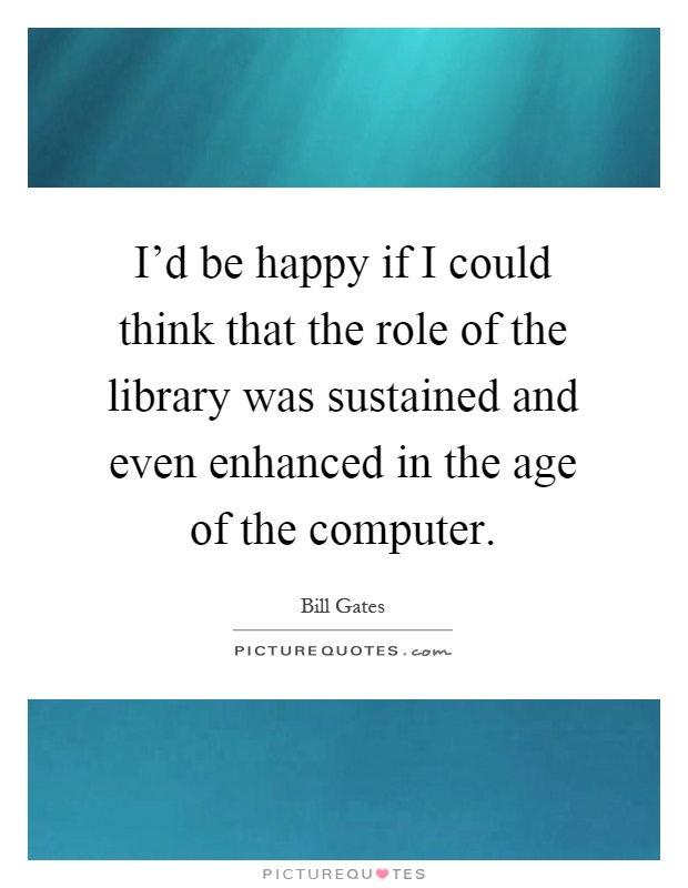 I'd be happy if I could think that the role of the library was sustained and even enhanced in the age of the computer Picture Quote #1
